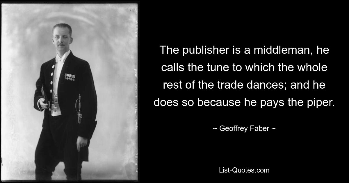 The publisher is a middleman, he calls the tune to which the whole rest of the trade dances; and he does so because he pays the piper. — © Geoffrey Faber