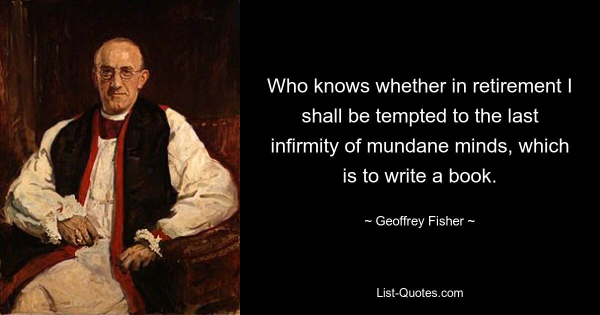 Who knows whether in retirement I shall be tempted to the last infirmity of mundane minds, which is to write a book. — © Geoffrey Fisher