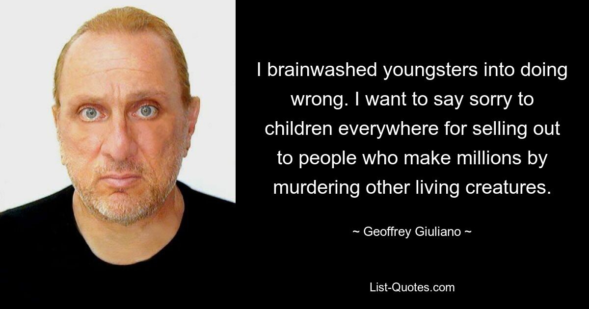 I brainwashed youngsters into doing wrong. I want to say sorry to children everywhere for selling out to people who make millions by murdering other living creatures. — © Geoffrey Giuliano