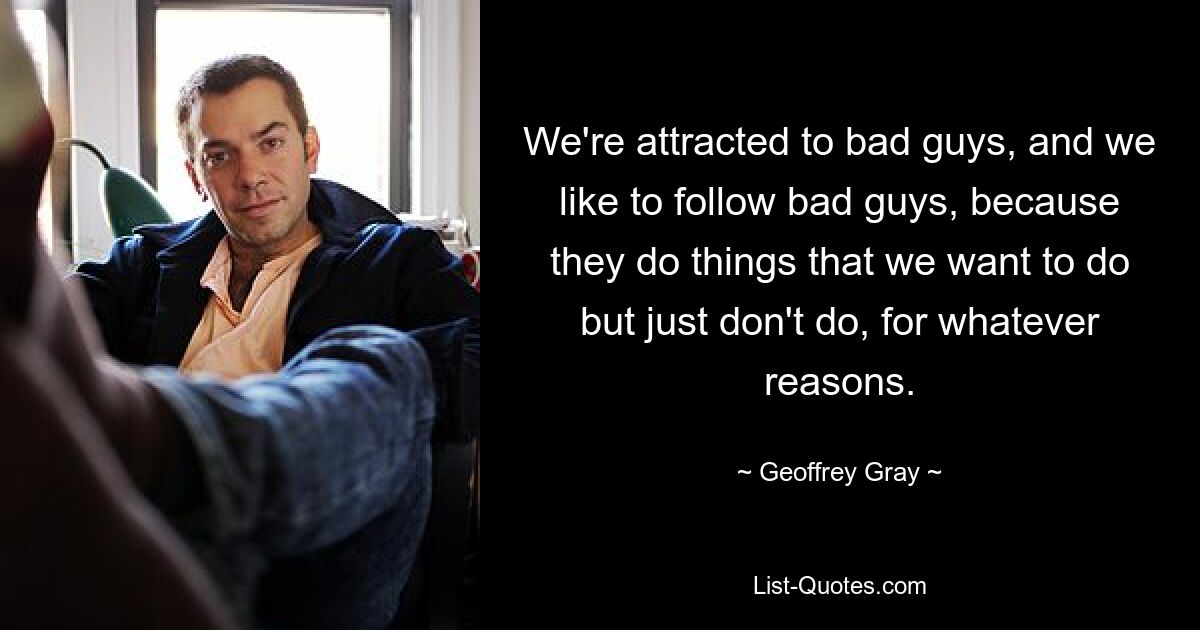 We're attracted to bad guys, and we like to follow bad guys, because they do things that we want to do but just don't do, for whatever reasons. — © Geoffrey Gray