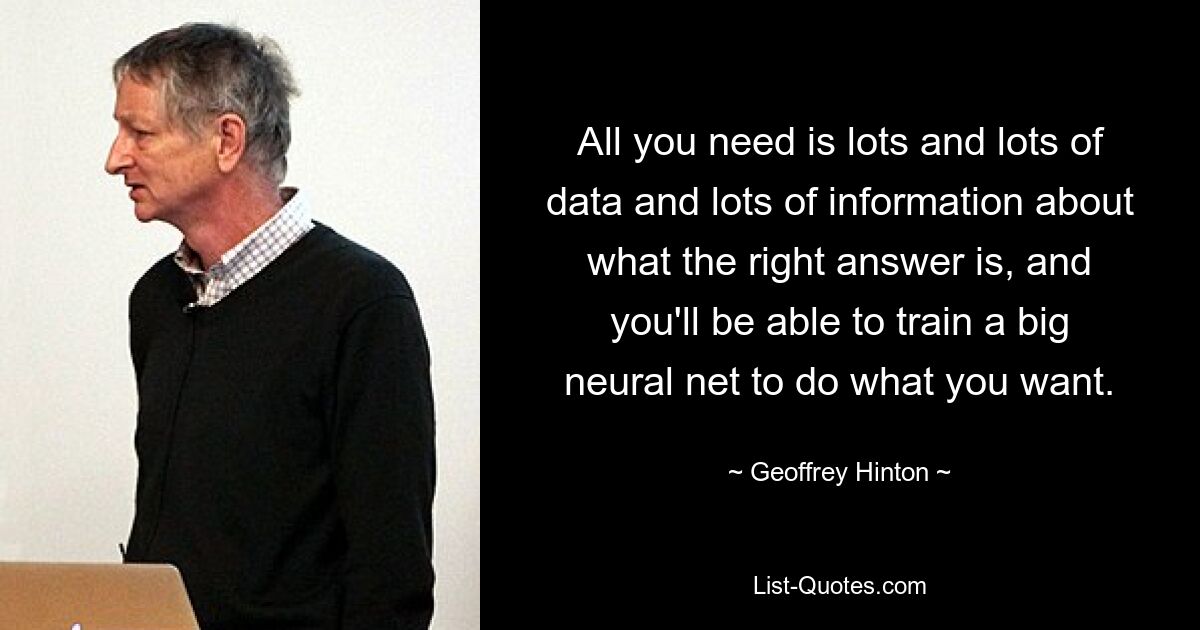 All you need is lots and lots of data and lots of information about what the right answer is, and you'll be able to train a big neural net to do what you want. — © Geoffrey Hinton