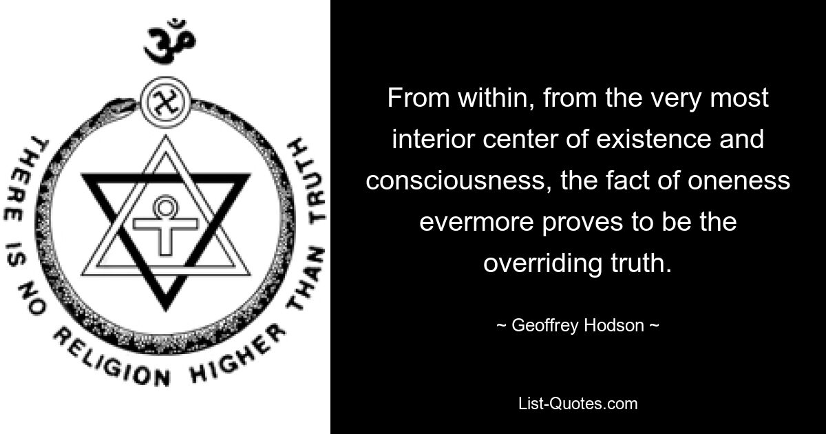 From within, from the very most interior center of existence and consciousness, the fact of oneness evermore proves to be the overriding truth. — © Geoffrey Hodson