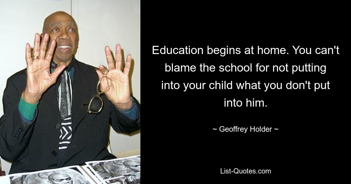 Education begins at home. You can't blame the school for not putting into your child what you don't put into him. — © Geoffrey Holder