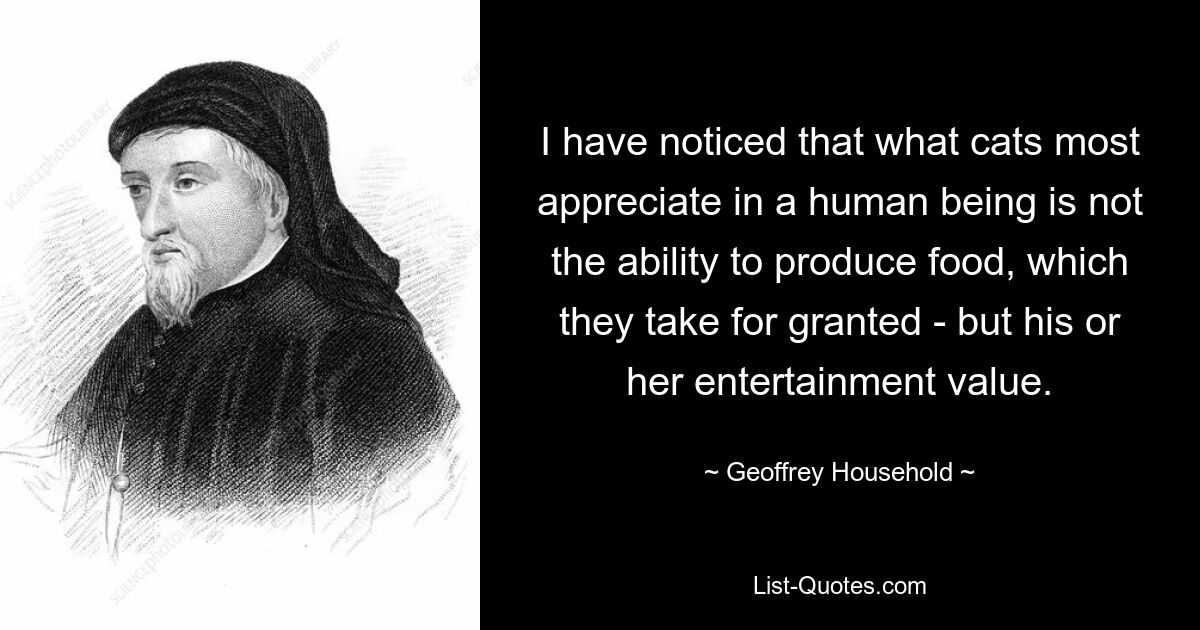 I have noticed that what cats most appreciate in a human being is not the ability to produce food, which they take for granted - but his or her entertainment value. — © Geoffrey Household