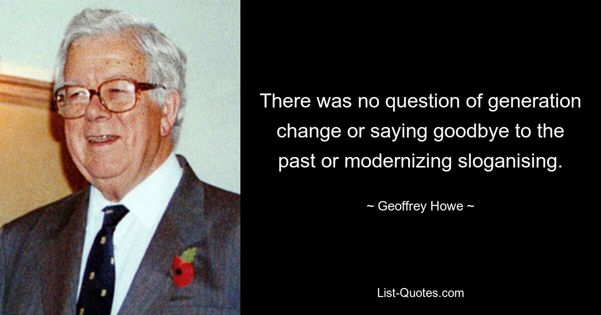 There was no question of generation change or saying goodbye to the past or modernizing sloganising. — © Geoffrey Howe