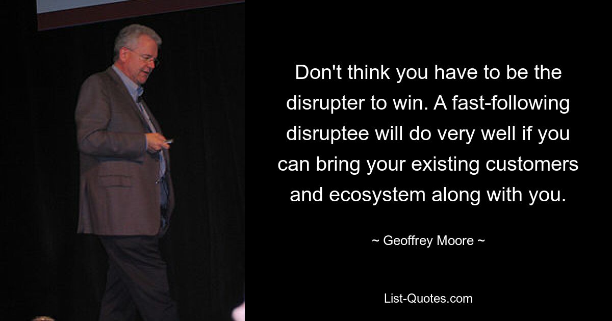 Don't think you have to be the disrupter to win. A fast-following disruptee will do very well if you can bring your existing customers and ecosystem along with you. — © Geoffrey Moore