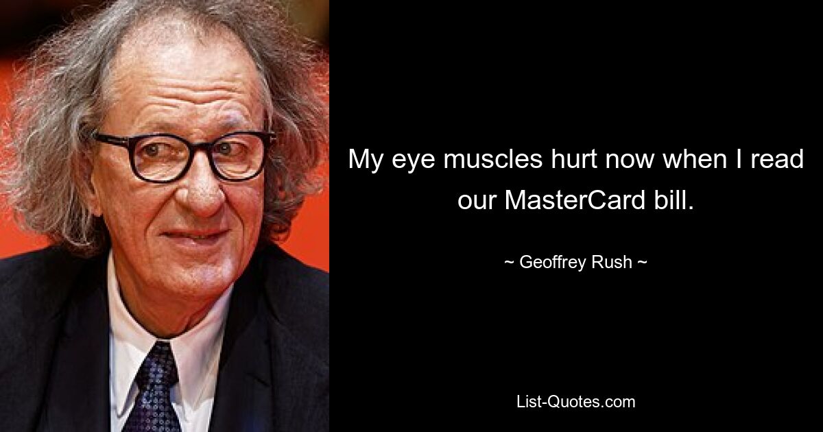 My eye muscles hurt now when I read our MasterCard bill. — © Geoffrey Rush