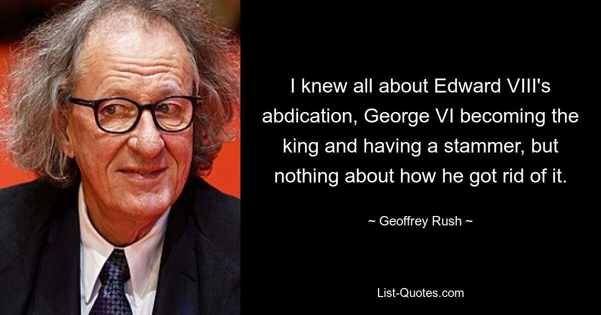 I knew all about Edward VIII's abdication, George VI becoming the king and having a stammer, but nothing about how he got rid of it. — © Geoffrey Rush