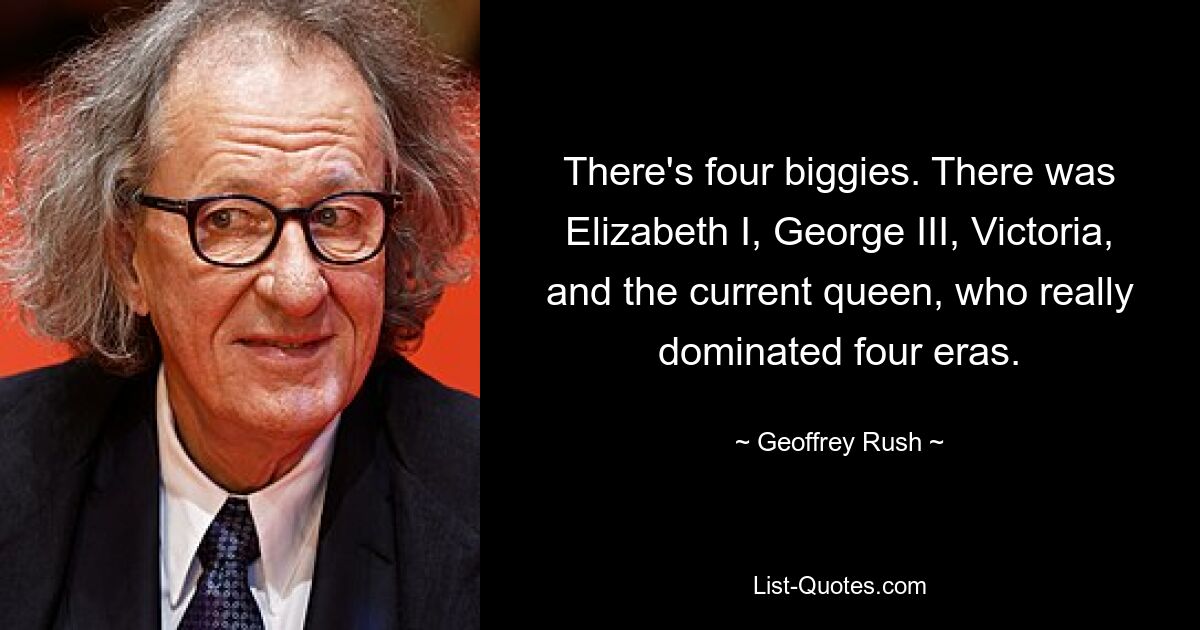 There's four biggies. There was Elizabeth I, George III, Victoria, and the current queen, who really dominated four eras. — © Geoffrey Rush