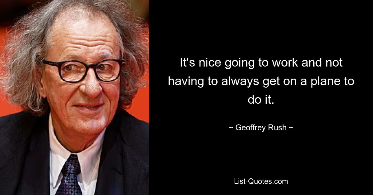 It's nice going to work and not having to always get on a plane to do it. — © Geoffrey Rush