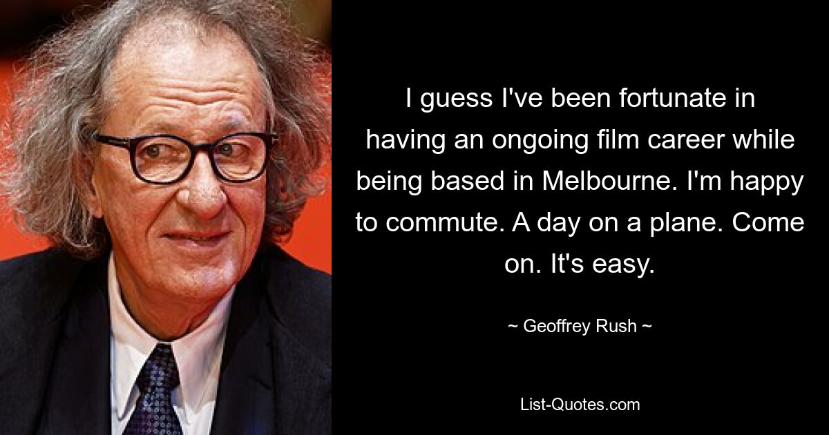 I guess I've been fortunate in having an ongoing film career while being based in Melbourne. I'm happy to commute. A day on a plane. Come on. It's easy. — © Geoffrey Rush