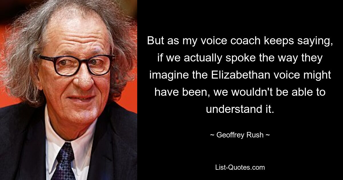 But as my voice coach keeps saying, if we actually spoke the way they imagine the Elizabethan voice might have been, we wouldn't be able to understand it. — © Geoffrey Rush