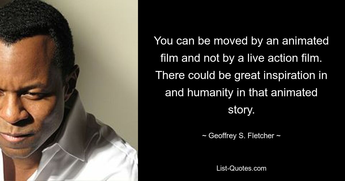 You can be moved by an animated film and not by a live action film. There could be great inspiration in and humanity in that animated story. — © Geoffrey S. Fletcher