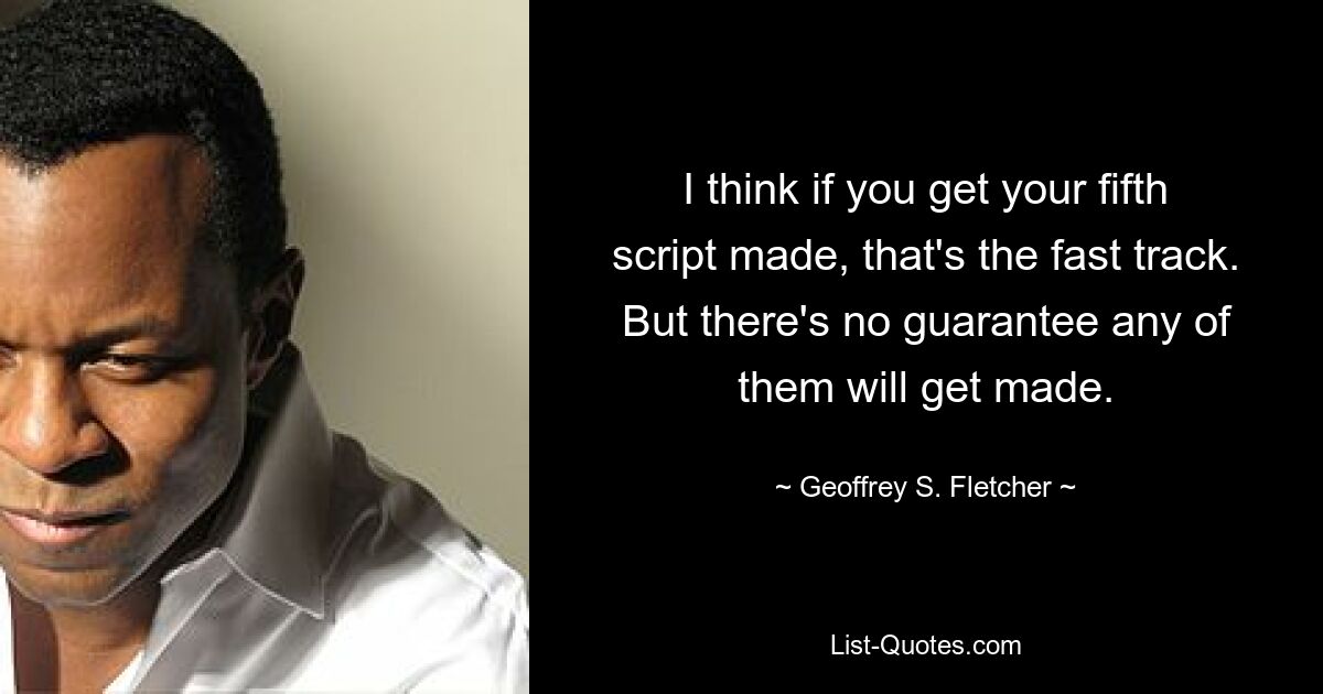 I think if you get your fifth script made, that's the fast track. But there's no guarantee any of them will get made. — © Geoffrey S. Fletcher