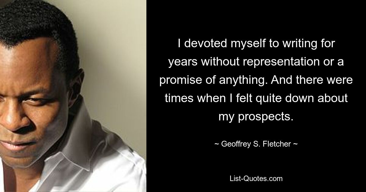 I devoted myself to writing for years without representation or a promise of anything. And there were times when I felt quite down about my prospects. — © Geoffrey S. Fletcher