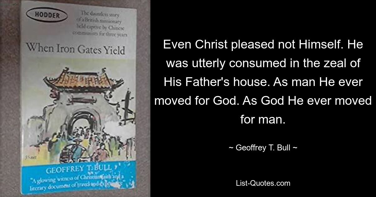 Even Christ pleased not Himself. He was utterly consumed in the zeal of His Father's house. As man He ever moved for God. As God He ever moved for man. — © Geoffrey T. Bull