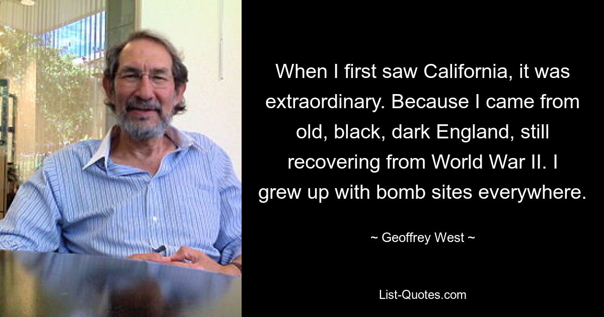 When I first saw California, it was extraordinary. Because I came from old, black, dark England, still recovering from World War II. I grew up with bomb sites everywhere. — © Geoffrey West