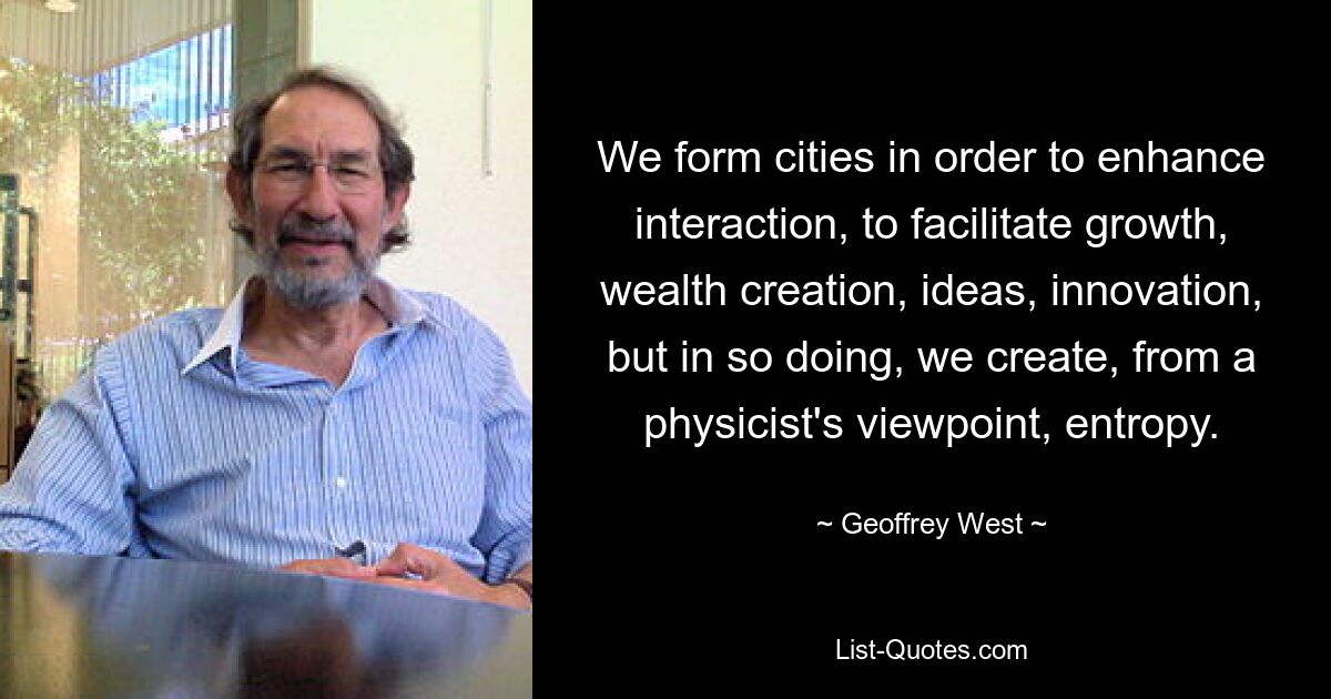 We form cities in order to enhance interaction, to facilitate growth, wealth creation, ideas, innovation, but in so doing, we create, from a physicist's viewpoint, entropy. — © Geoffrey West