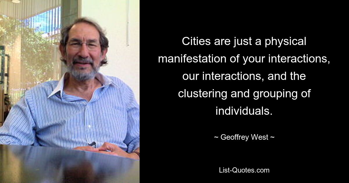 Cities are just a physical manifestation of your interactions, our interactions, and the clustering and grouping of individuals. — © Geoffrey West