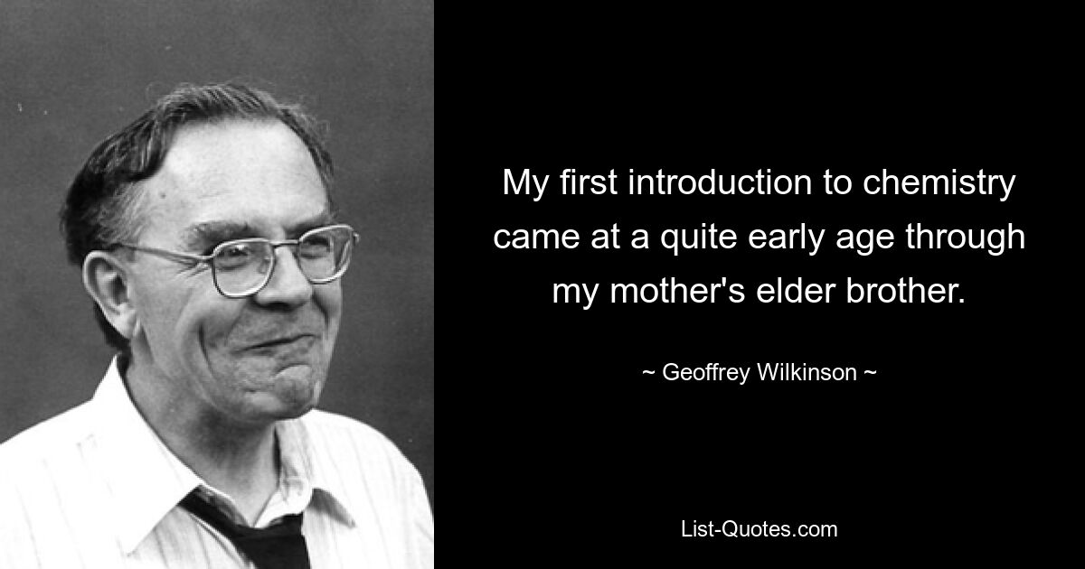 My first introduction to chemistry came at a quite early age through my mother's elder brother. — © Geoffrey Wilkinson