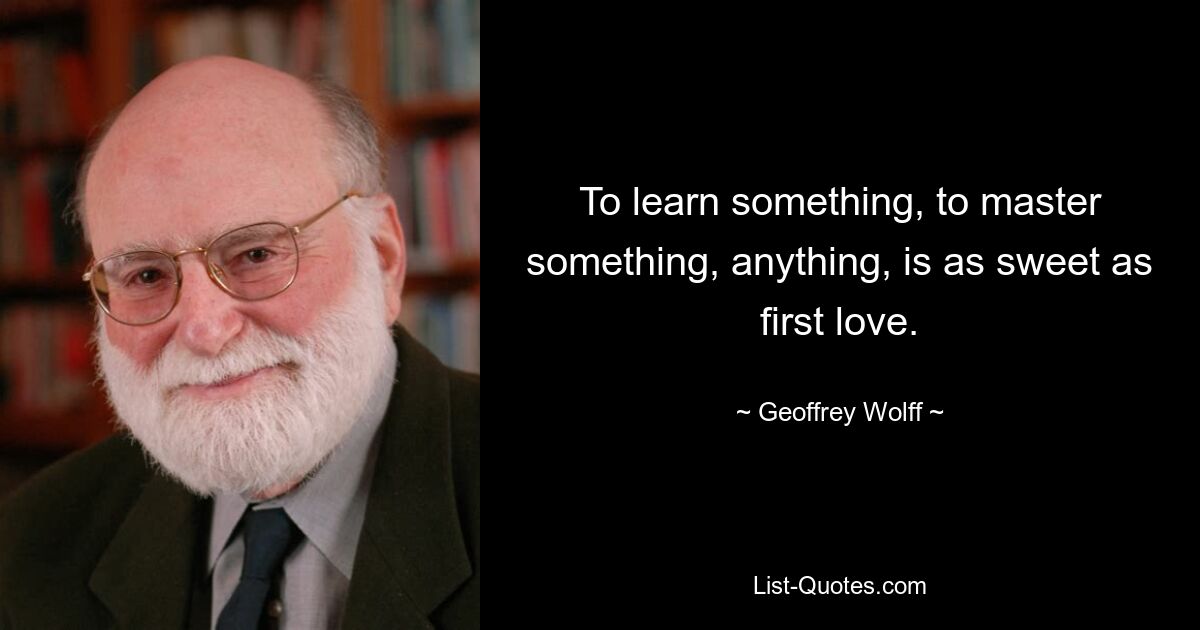 To learn something, to master something, anything, is as sweet as first love. — © Geoffrey Wolff