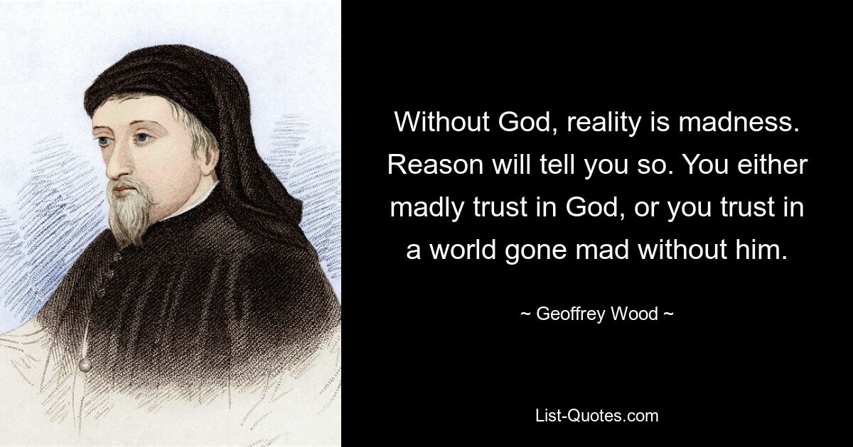 Without God, reality is madness. Reason will tell you so. You either madly trust in God, or you trust in a world gone mad without him. — © Geoffrey Wood