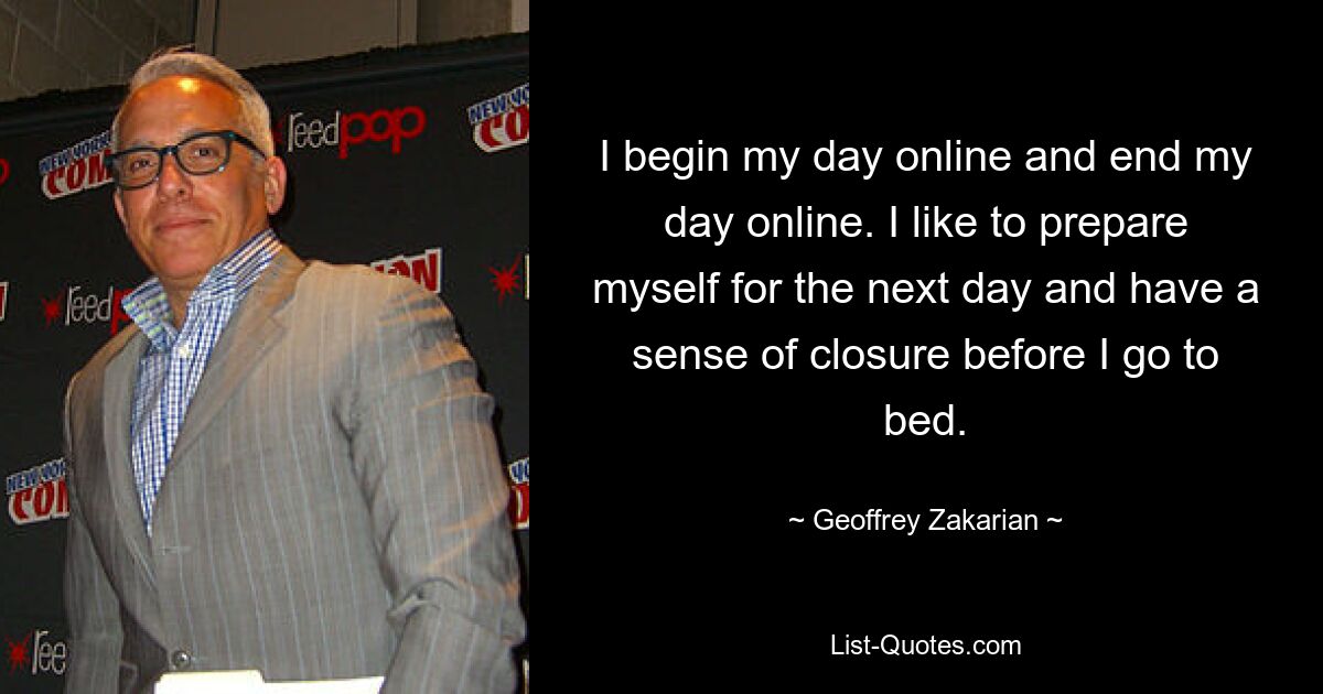 I begin my day online and end my day online. I like to prepare myself for the next day and have a sense of closure before I go to bed. — © Geoffrey Zakarian