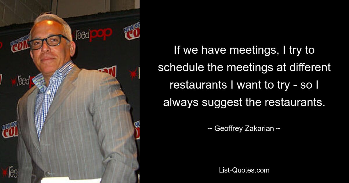 If we have meetings, I try to schedule the meetings at different restaurants I want to try - so I always suggest the restaurants. — © Geoffrey Zakarian