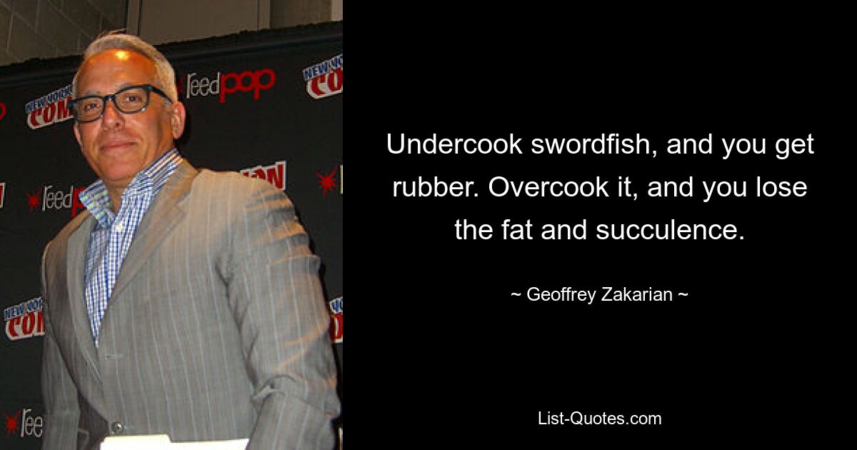 Undercook swordfish, and you get rubber. Overcook it, and you lose the fat and succulence. — © Geoffrey Zakarian