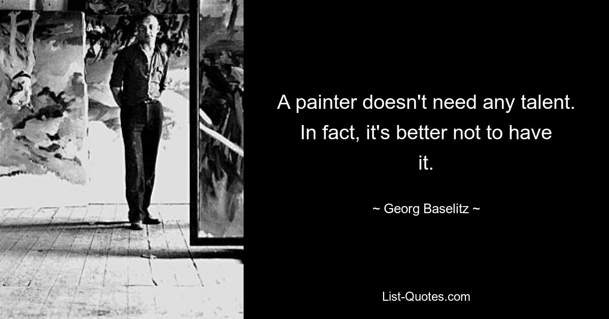 A painter doesn't need any talent. In fact, it's better not to have it. — © Georg Baselitz