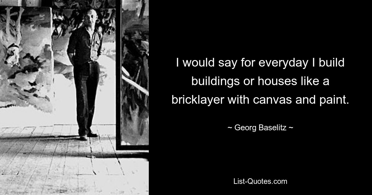 I would say for everyday I build buildings or houses like a bricklayer with canvas and paint. — © Georg Baselitz