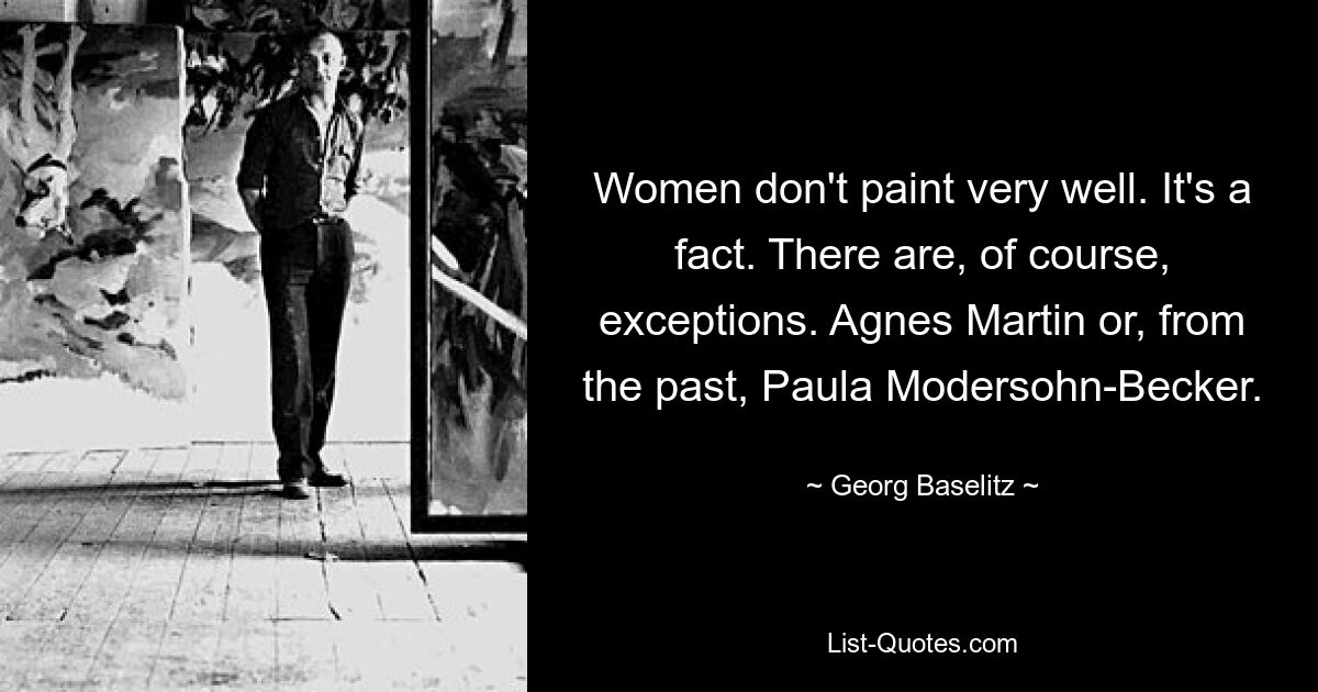 Women don't paint very well. It's a fact. There are, of course, exceptions. Agnes Martin or, from the past, Paula Modersohn-Becker. — © Georg Baselitz