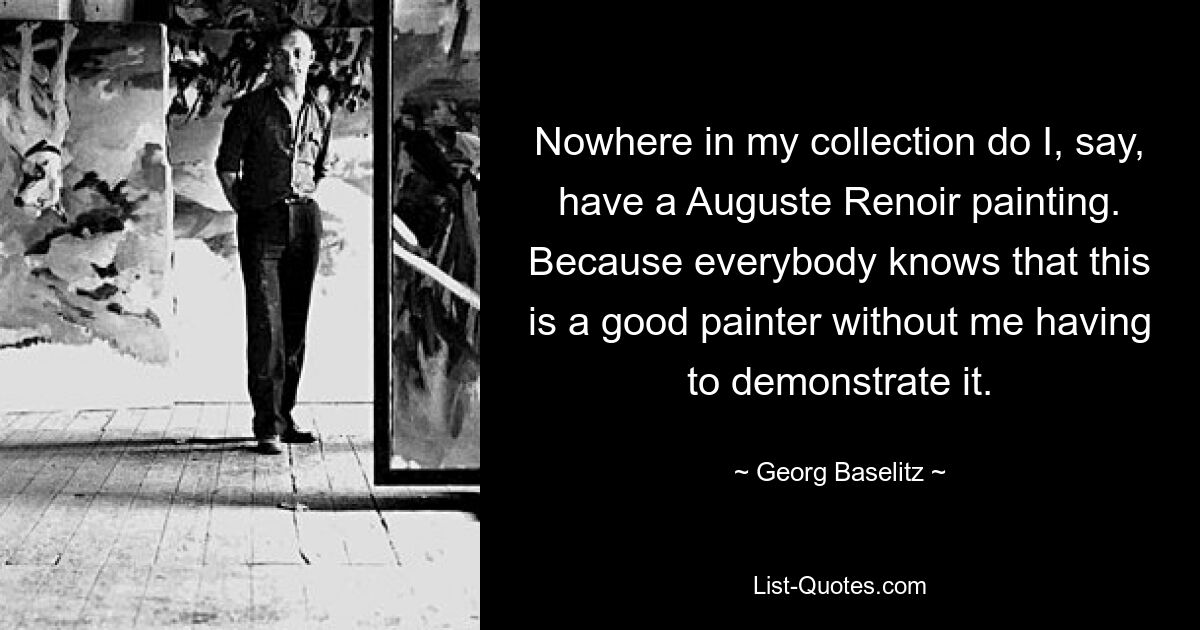 Nowhere in my collection do I, say, have a Auguste Renoir painting. Because everybody knows that this is a good painter without me having to demonstrate it. — © Georg Baselitz