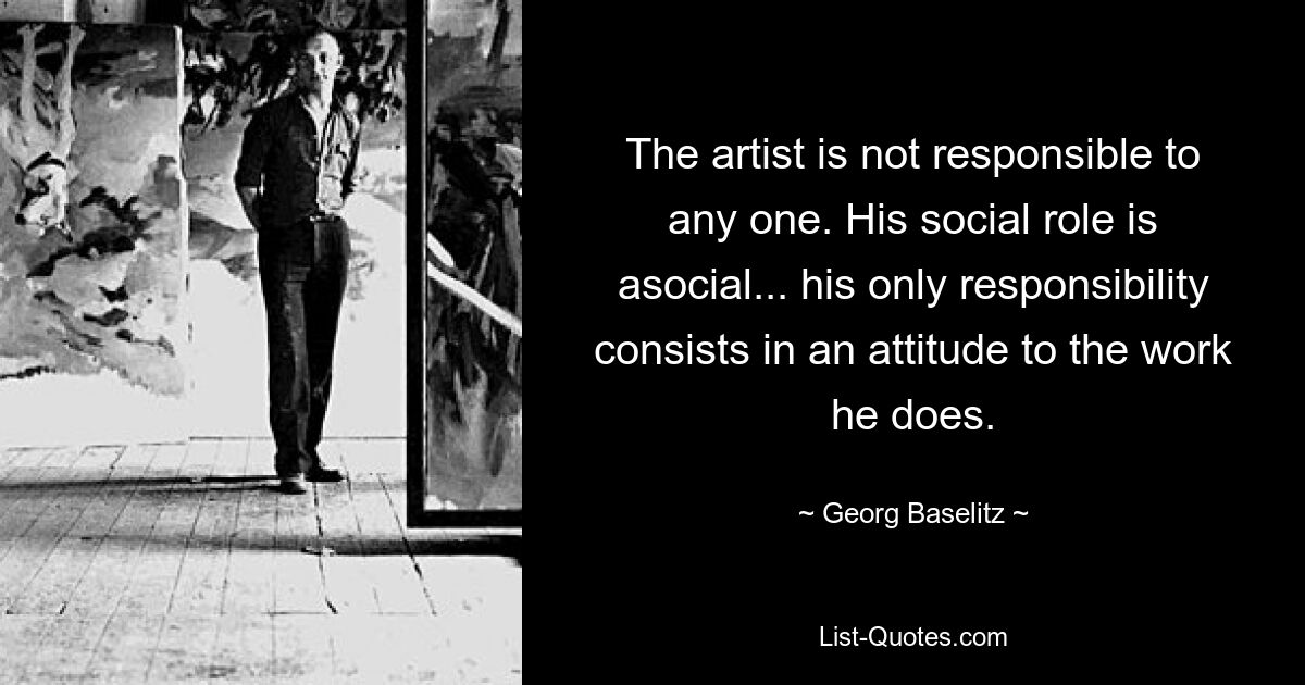 The artist is not responsible to any one. His social role is asocial... his only responsibility consists in an attitude to the work he does. — © Georg Baselitz