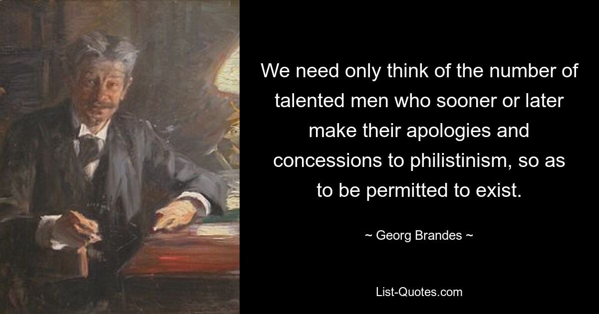 We need only think of the number of talented men who sooner or later make their apologies and concessions to philistinism, so as to be permitted to exist. — © Georg Brandes