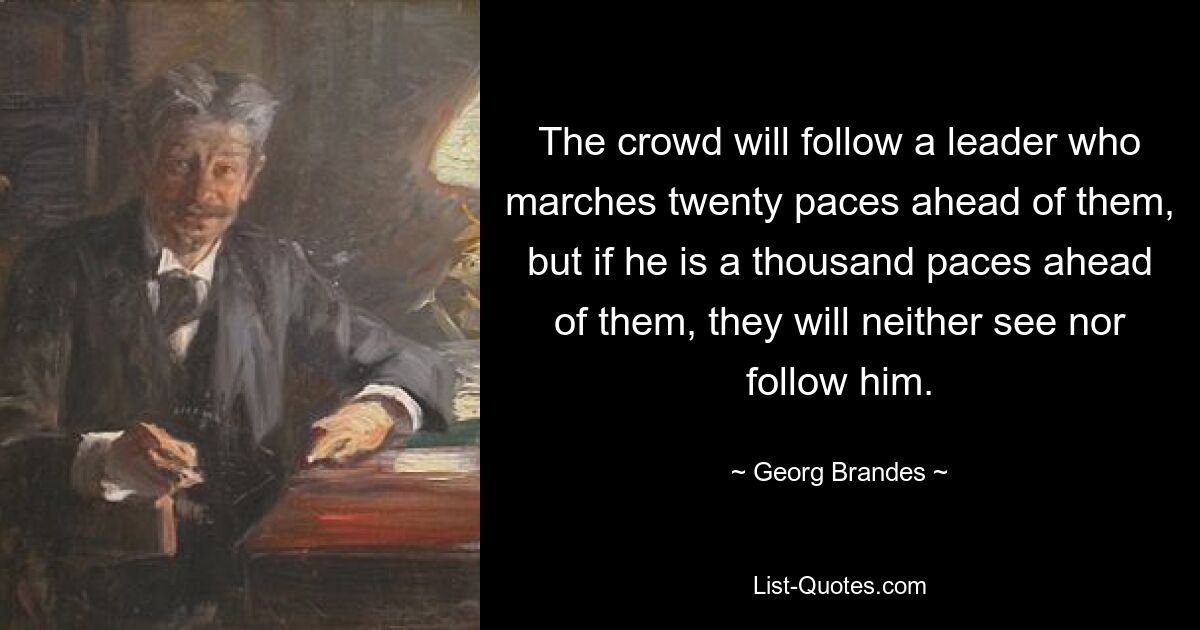 The crowd will follow a leader who marches twenty paces ahead of them, but if he is a thousand paces ahead of them, they will neither see nor follow him. — © Georg Brandes