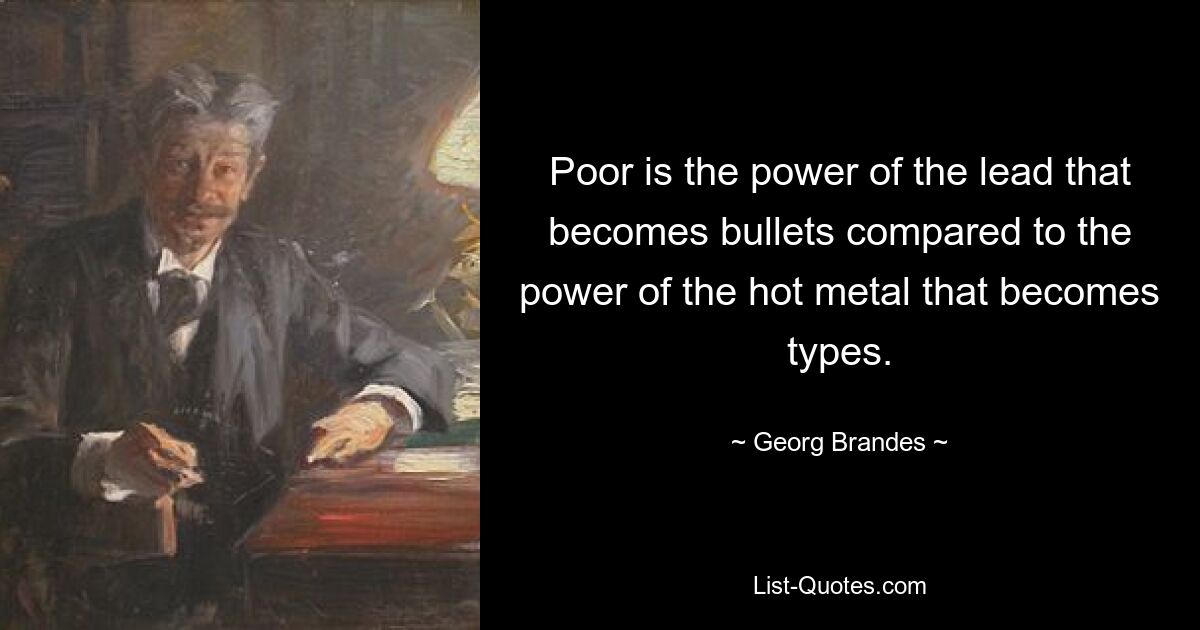 Poor is the power of the lead that becomes bullets compared to the power of the hot metal that becomes types. — © Georg Brandes