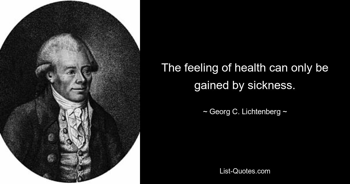 The feeling of health can only be gained by sickness. — © Georg C. Lichtenberg