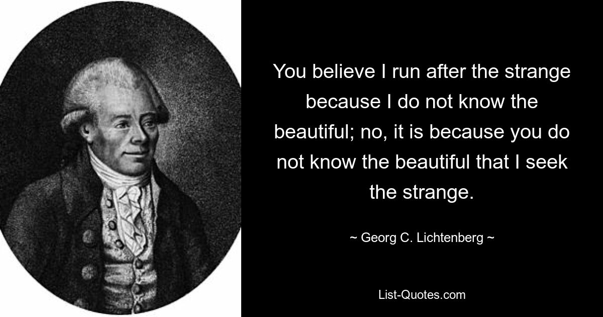 You believe I run after the strange because I do not know the beautiful; no, it is because you do not know the beautiful that I seek the strange. — © Georg C. Lichtenberg