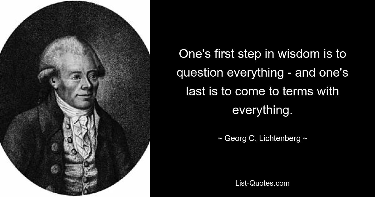 One's first step in wisdom is to question everything - and one's last is to come to terms with everything. — © Georg C. Lichtenberg