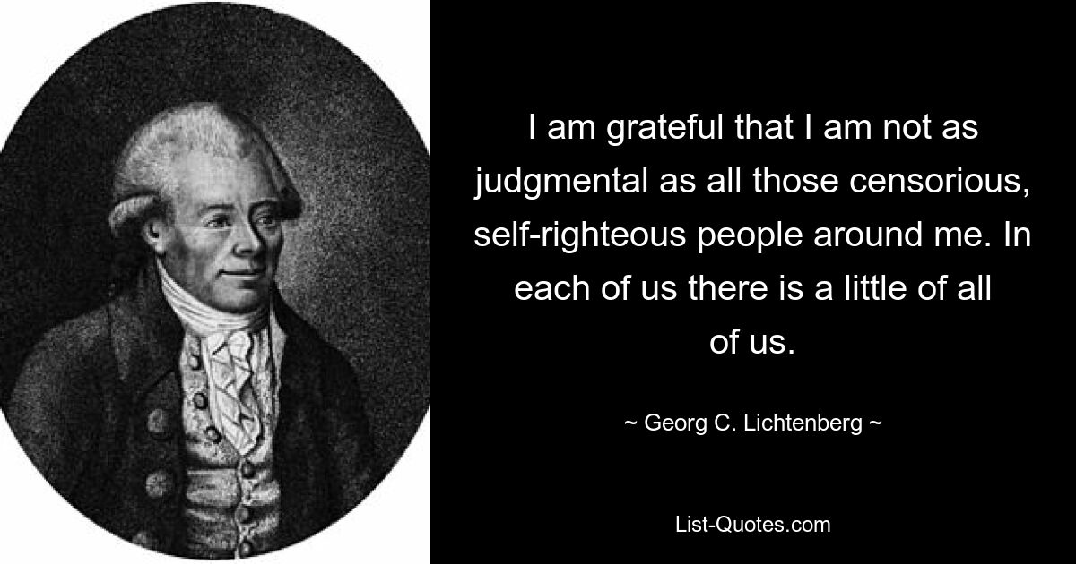 I am grateful that I am not as judgmental as all those censorious, self-righteous people around me. In each of us there is a little of all of us. — © Georg C. Lichtenberg