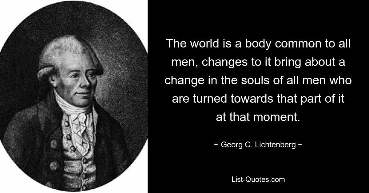 The world is a body common to all men, changes to it bring about a change in the souls of all men who are turned towards that part of it at that moment. — © Georg C. Lichtenberg