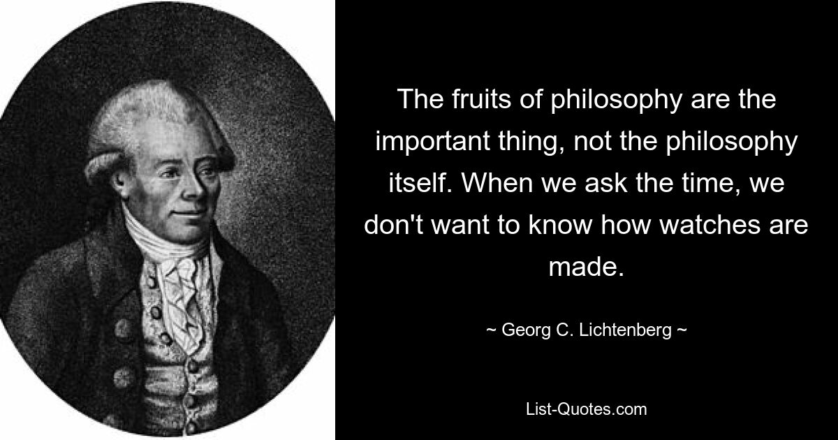 The fruits of philosophy are the important thing, not the philosophy itself. When we ask the time, we don't want to know how watches are made. — © Georg C. Lichtenberg