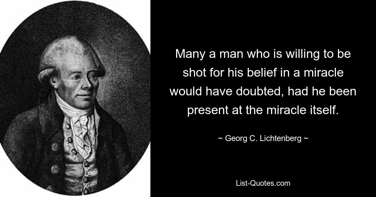 Many a man who is willing to be shot for his belief in a miracle would have doubted, had he been present at the miracle itself. — © Georg C. Lichtenberg