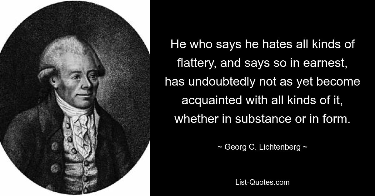 He who says he hates all kinds of flattery, and says so in earnest, has undoubtedly not as yet become acquainted with all kinds of it, whether in substance or in form. — © Georg C. Lichtenberg