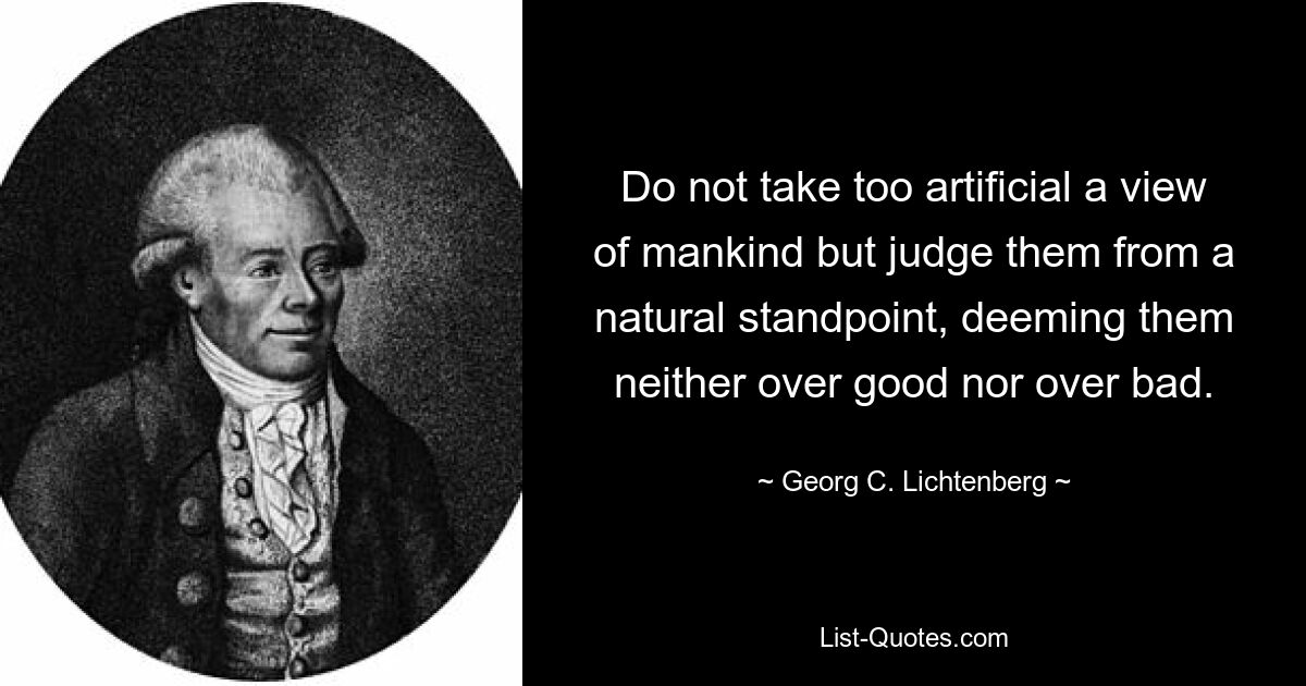 Do not take too artificial a view of mankind but judge them from a natural standpoint, deeming them neither over good nor over bad. — © Georg C. Lichtenberg