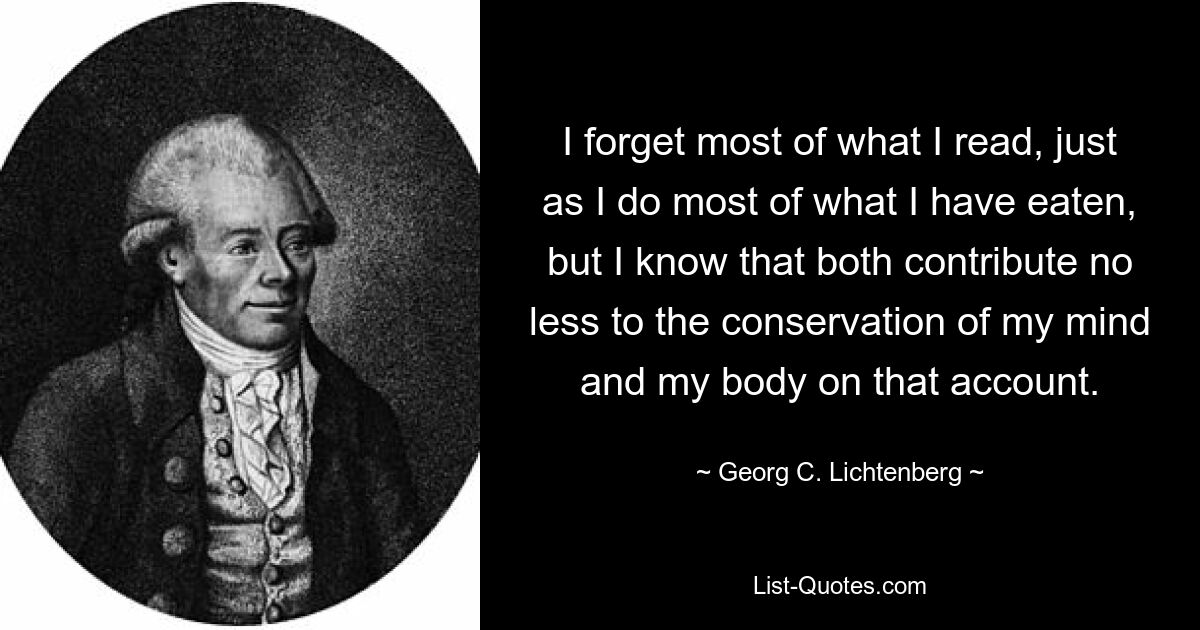 I forget most of what I read, just as I do most of what I have eaten, but I know that both contribute no less to the conservation of my mind and my body on that account. — © Georg C. Lichtenberg