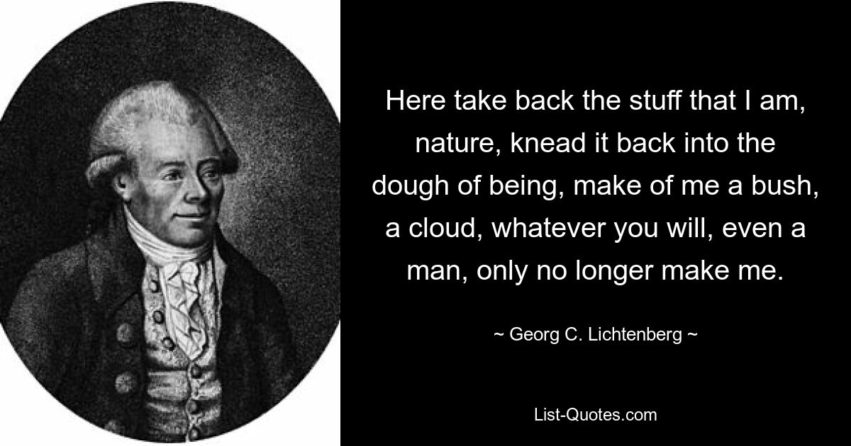 Here take back the stuff that I am, nature, knead it back into the dough of being, make of me a bush, a cloud, whatever you will, even a man, only no longer make me. — © Georg C. Lichtenberg