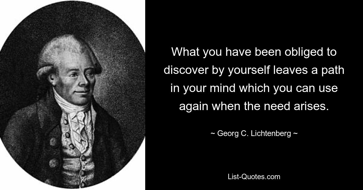 What you have been obliged to discover by yourself leaves a path in your mind which you can use again when the need arises. — © Georg C. Lichtenberg