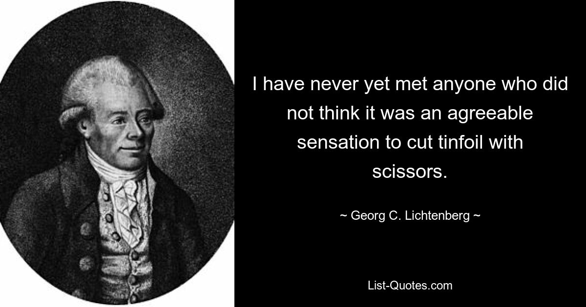 I have never yet met anyone who did not think it was an agreeable sensation to cut tinfoil with scissors. — © Georg C. Lichtenberg